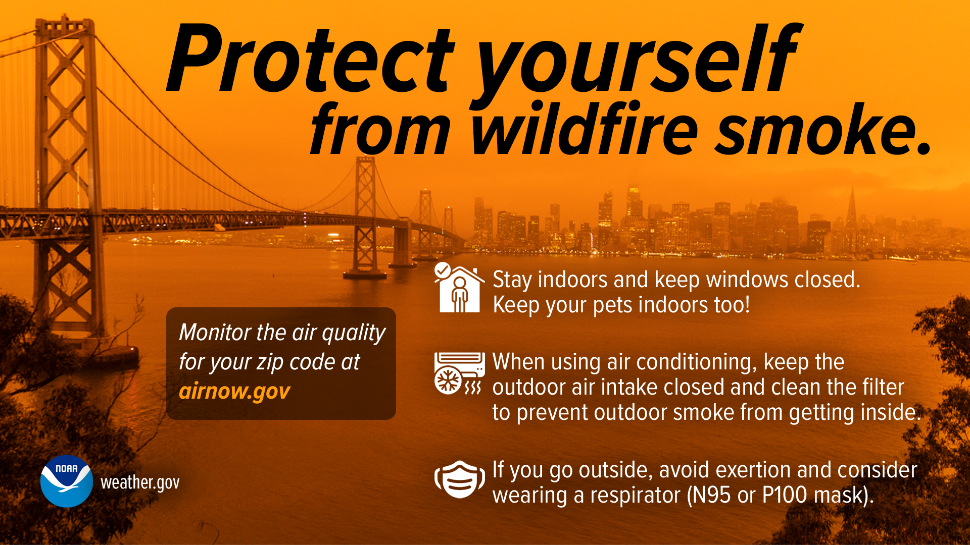 Protect yourself from wildfire smoke. Stay indoors and keep windows closed. Keep your pets indoors too! When using air conditioning, keep the outdoor air intake closed and clean the filter to prevent outdoor smoke getting inside. If you go outside, avoid exertion and consider wearing a respirator (N95 or P100 mask). Monitor the air quality for your zip code at airnow.gov
