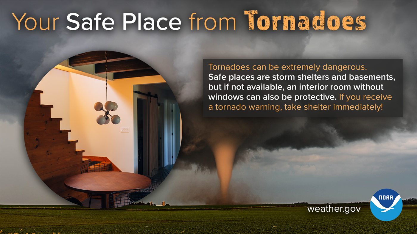 Your safe place from tornadoes: tornadoes can be extremely dangerous. Safe places are storm shelters and basements, but if not available, an interior room without windows can also be protective. If you receive a tornado warning, take shelter immediately!