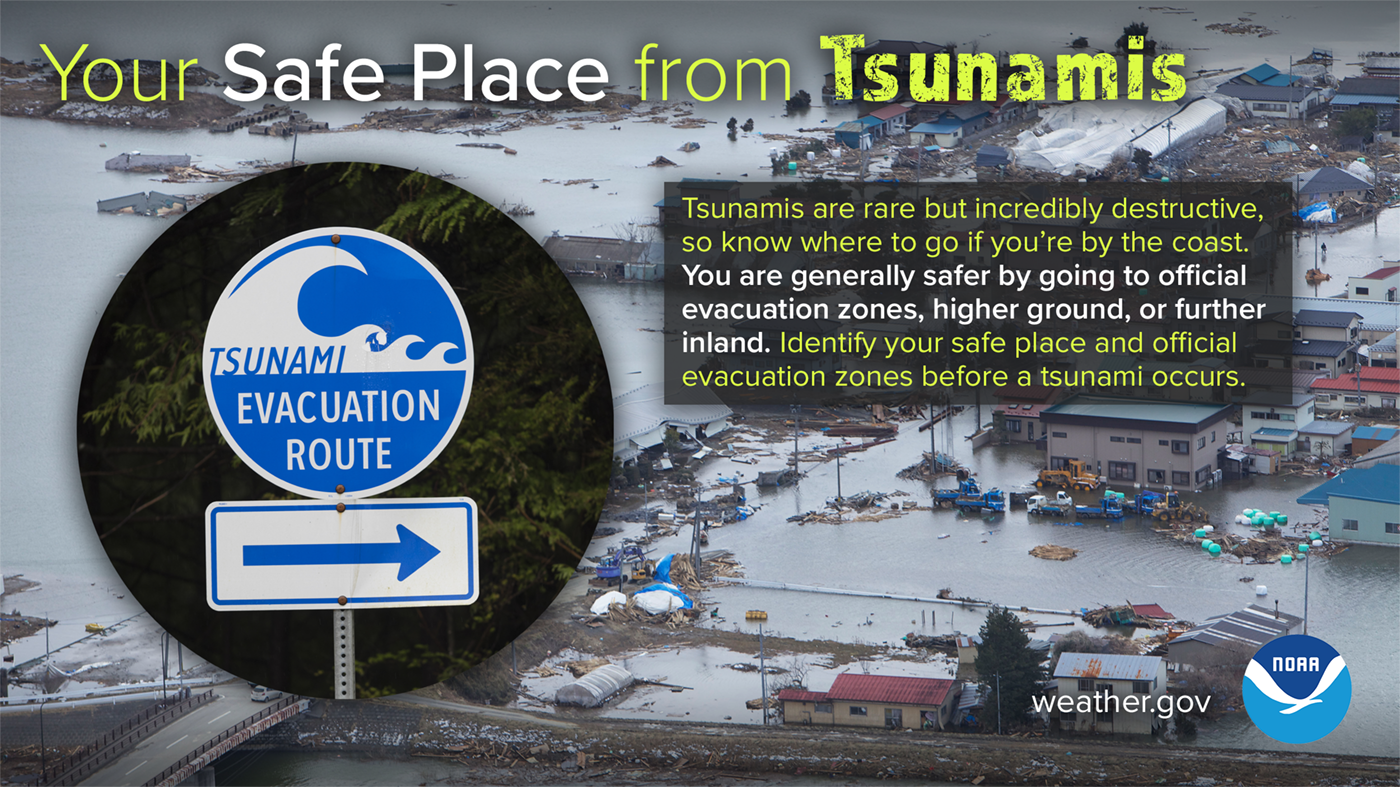 Your safe place from tsunamis: tsunamis are rare but incredibly destructive, so know where to go if you're by the coast. You are generally safer by going to official evacuation zones, higher ground, or further inland. Identify your safe place and official evacuation zones before a tsunami occurs.
