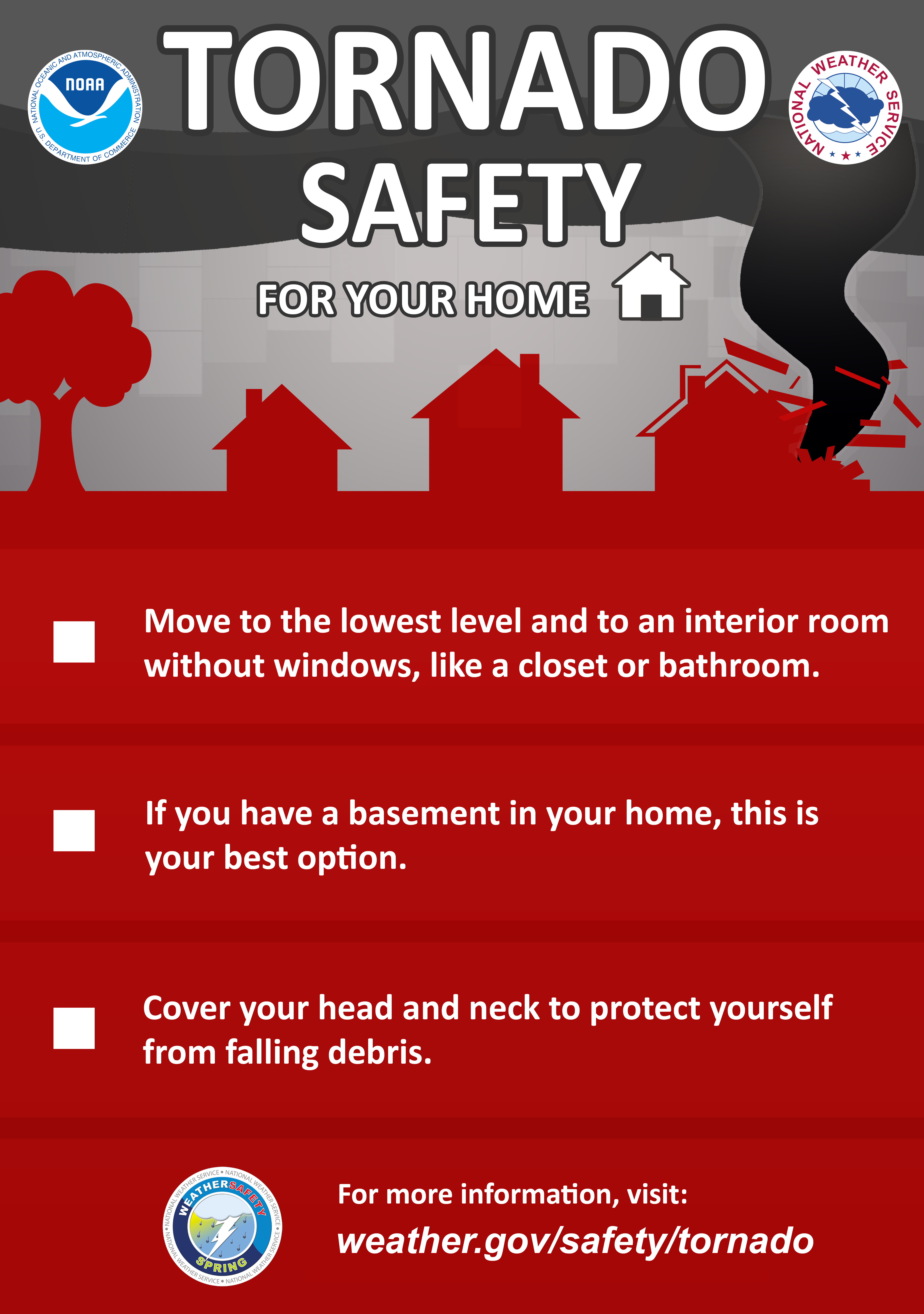 Tornado Safety for your home:Move to the lowest level and to an interior room without windows, like a closet or bathroom. If you have a basement in your home, this is your best option. Cover your head and neck to protect yourself from falling debris.