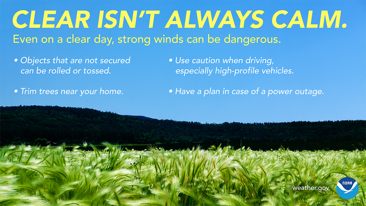 Clear isn't always calm. Even on a clear day, strong winds can be dangerous. Objects that are not secured can be rolled or tossed. Use caution when driving, especially high-profile vehicles. Trim trees near your home. Have a plan in case of a power outage.