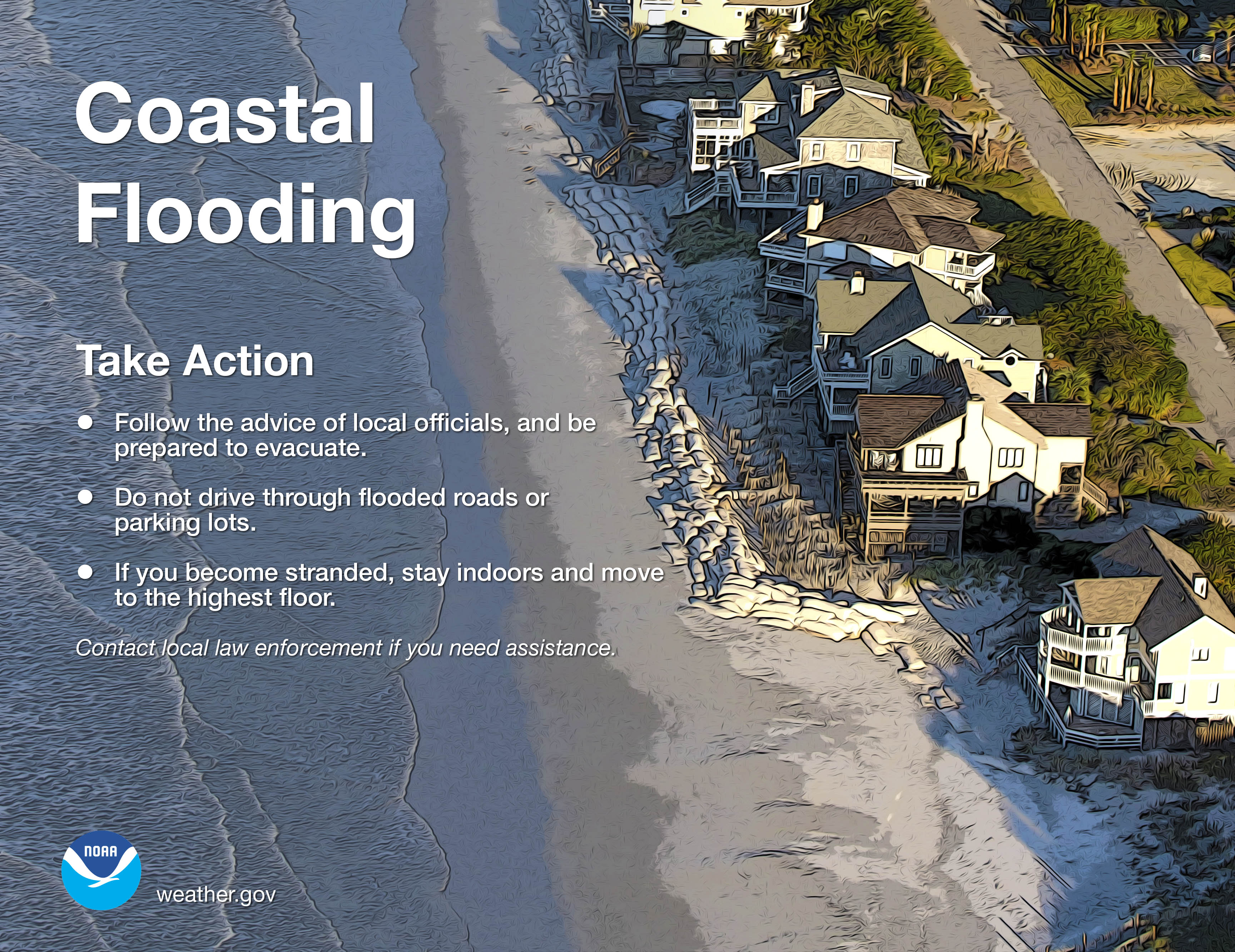 Coastal Flooding.  Take Action: 1) Follow the advice of local officials, and be prepared to evacuate. 2) Do not drive through flooded roads or parking lots. 3) If you become stranded, stay indoors and move to the highest floor. Contact local law enforcement if you need assistance.