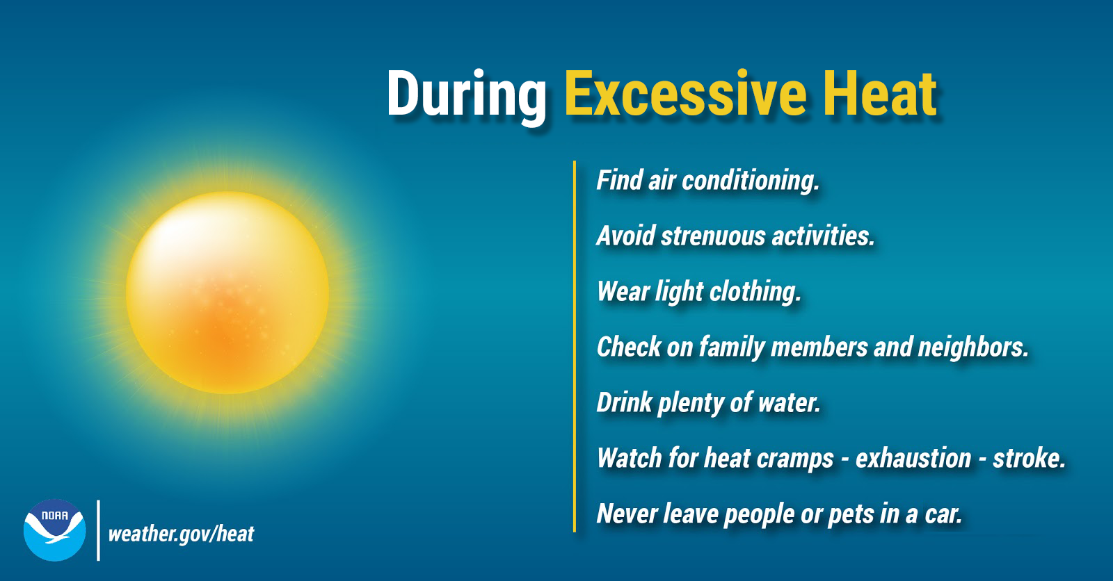 During Excessive Heat: Find air conditioning. Avoid strenuous activities. Wear light clothing. Check on family members and neighbors. Drink plenty of water. Watch for heat cramps, exhaustion, and stroke. Never leave people or pets in a closed car.