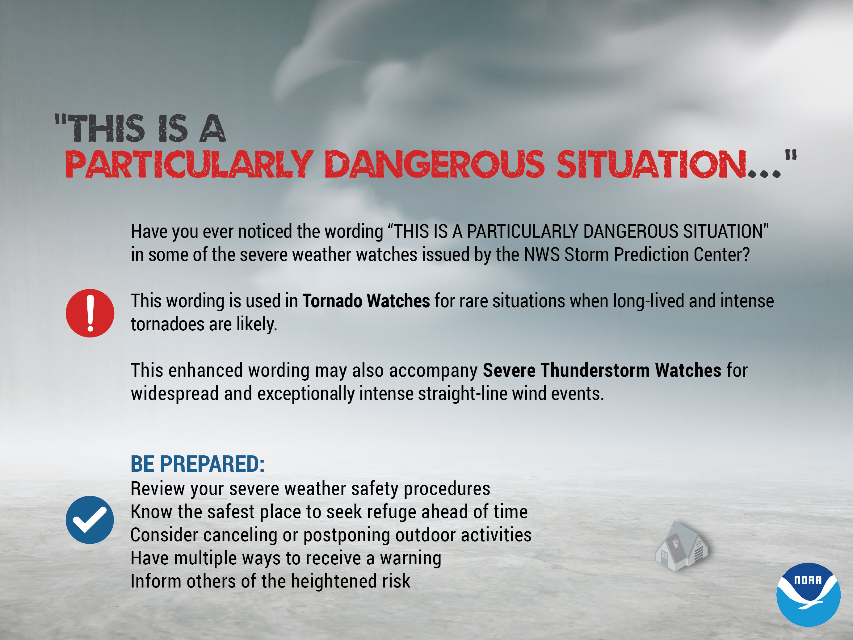 Have you ever noticed the wording 'This is a particularly danagerous situation' in some of the severe weather watches issued by the NWS Storm Prediction Center? This wording is likely used in Tornado Watches for rare situations when long-lived and intense tornadoes are likely. This enhanced wording may also accompany Severe Thunderstorm Watches for widespread and exceptionally intense straight-line wind events. Be prepared! Review your severe weather safety procedures. Know the safest place to seek refuge ahead of time. Consider canceling or postponing outdoor activities. Have multiple ways to receive a warning. Inform others of the heightened risk.