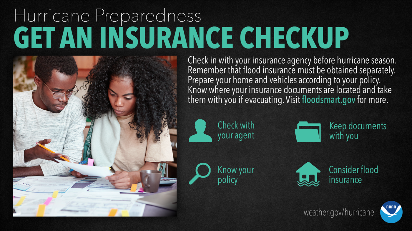 Hurricane Preparedness: Get An Insurance Checkup. Check in with your insurance agency before hurricane season. Remember that flood insurance must be obtained separately. Prepared your home and vehicles according to your policy. Know where your insurance documents are located and take them with you if evacuation. Visit floodsmart.gov for more.