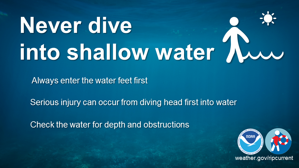 Never dive into shallow water. Always enter the water feet first. Serious injury can occur from diving head first into water. Check the water for depth and obstructions.